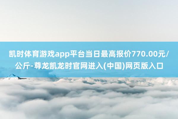 凯时体育游戏app平台当日最高报价770.00元/公斤-尊龙凯龙时官网进入(中国)网页版入口