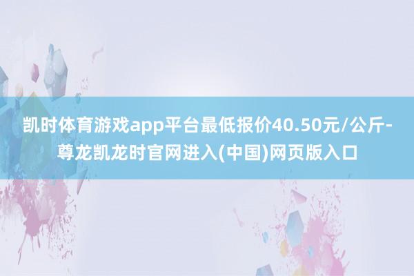 凯时体育游戏app平台最低报价40.50元/公斤-尊龙凯龙时官网进入(中国)网页版入口