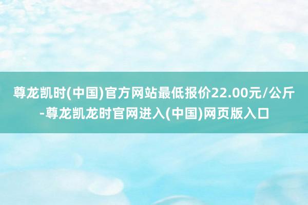 尊龙凯时(中国)官方网站最低报价22.00元/公斤-尊龙凯龙时官网进入(中国)网页版入口