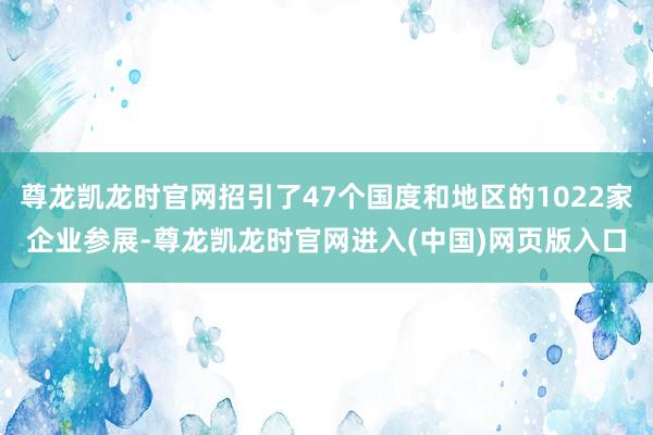 尊龙凯龙时官网招引了47个国度和地区的1022家企业参展-尊龙凯龙时官网进入(中国)网页版入口