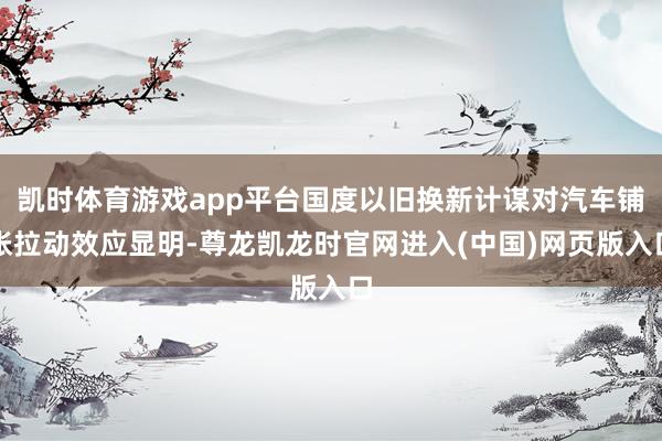 凯时体育游戏app平台国度以旧换新计谋对汽车铺张拉动效应显明-尊龙凯龙时官网进入(中国)网页版入口