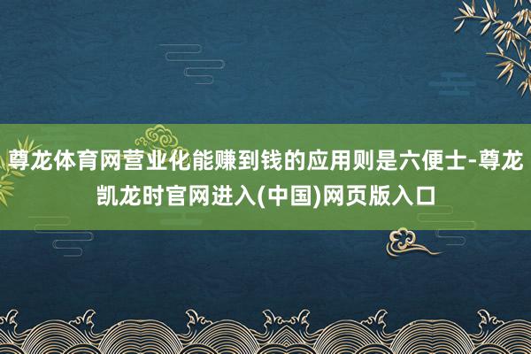 尊龙体育网营业化能赚到钱的应用则是六便士-尊龙凯龙时官网进入(中国)网页版入口