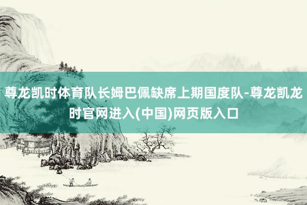 尊龙凯时体育队长姆巴佩缺席上期国度队-尊龙凯龙时官网进入(中国)网页版入口