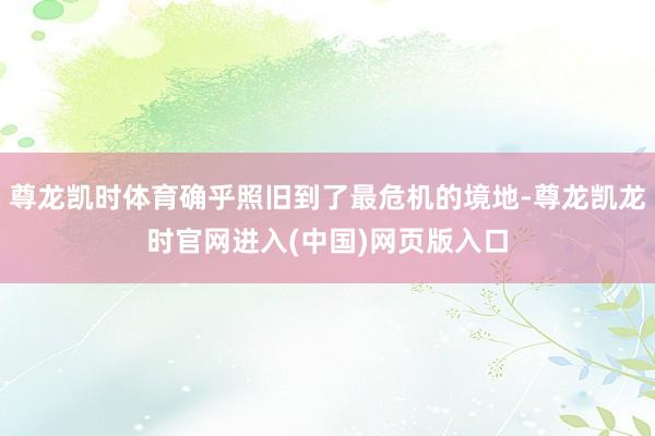 尊龙凯时体育确乎照旧到了最危机的境地-尊龙凯龙时官网进入(中国)网页版入口