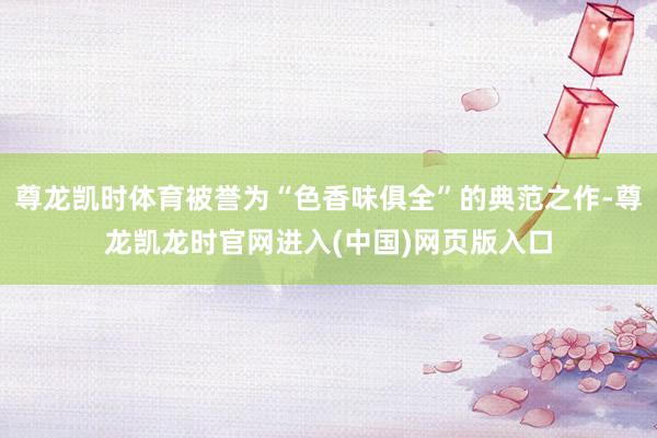 尊龙凯时体育被誉为“色香味俱全”的典范之作-尊龙凯龙时官网进入(中国)网页版入口