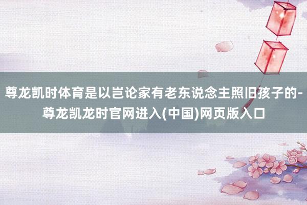 尊龙凯时体育是以岂论家有老东说念主照旧孩子的-尊龙凯龙时官网进入(中国)网页版入口
