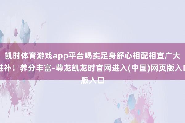 凯时体育游戏app平台喝实足身舒心相配相宜广大进补！养分丰富-尊龙凯龙时官网进入(中国)网页版入口