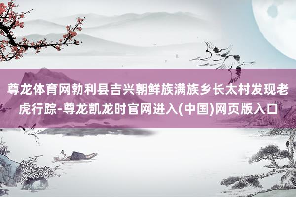 尊龙体育网勃利县吉兴朝鲜族满族乡长太村发现老虎行踪-尊龙凯龙时官网进入(中国)网页版入口