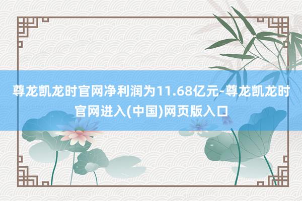 尊龙凯龙时官网净利润为11.68亿元-尊龙凯龙时官网进入(中国)网页版入口