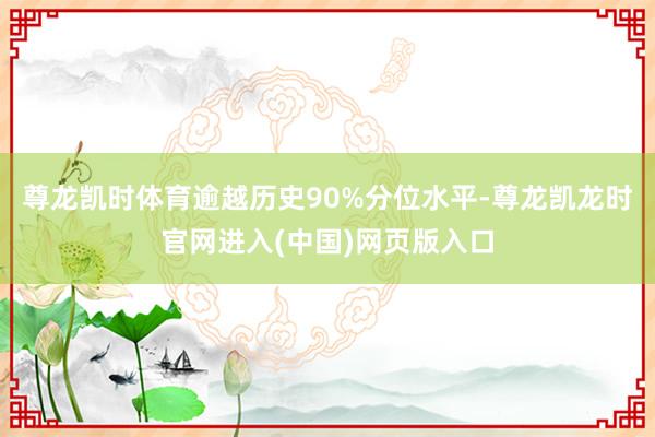 尊龙凯时体育逾越历史90%分位水平-尊龙凯龙时官网进入(中国)网页版入口