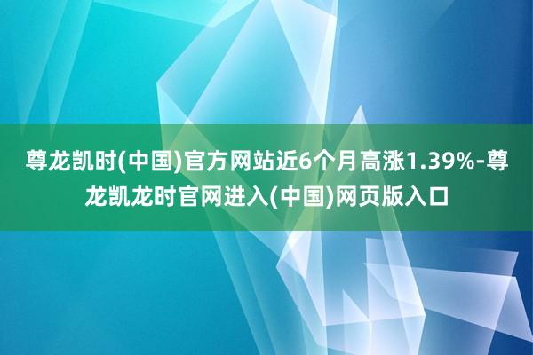 尊龙凯时(中国)官方网站近6个月高涨1.39%-尊龙凯龙时官网进入(中国)网页版入口