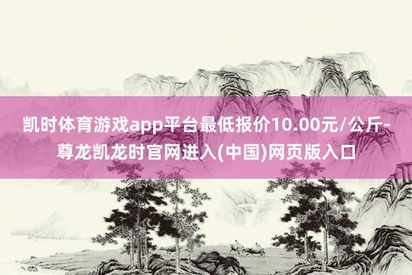 凯时体育游戏app平台最低报价10.00元/公斤-尊龙凯龙时官网进入(中国)网页版入口