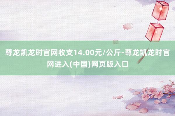 尊龙凯龙时官网收支14.00元/公斤-尊龙凯龙时官网进入(中国)网页版入口