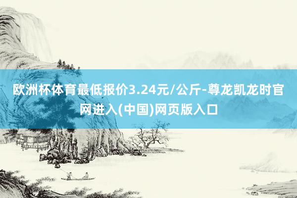 欧洲杯体育最低报价3.24元/公斤-尊龙凯龙时官网进入(中国)网页版入口