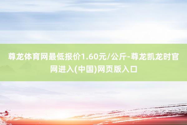 尊龙体育网最低报价1.60元/公斤-尊龙凯龙时官网进入(中国)网页版入口