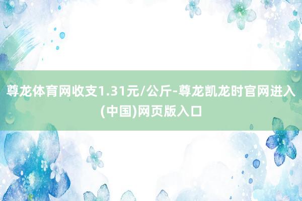 尊龙体育网收支1.31元/公斤-尊龙凯龙时官网进入(中国)网页版入口