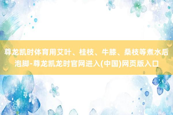 尊龙凯时体育用艾叶、桂枝、牛膝、桑枝等煮水后泡脚-尊龙凯龙时官网进入(中国)网页版入口