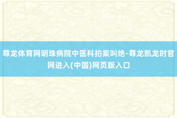 尊龙体育网明珠病院中医科拍案叫绝-尊龙凯龙时官网进入(中国)网页版入口