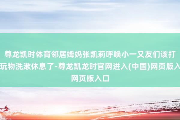 尊龙凯时体育邻居姆妈张凯莉呼唤小一又友们该打理玩物洗漱休息了-尊龙凯龙时官网进入(中国)网页版入口