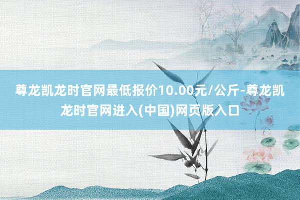 尊龙凯龙时官网最低报价10.00元/公斤-尊龙凯龙时官网进入(中国)网页版入口