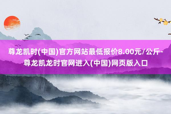 尊龙凯时(中国)官方网站最低报价8.00元/公斤-尊龙凯龙时官网进入(中国)网页版入口