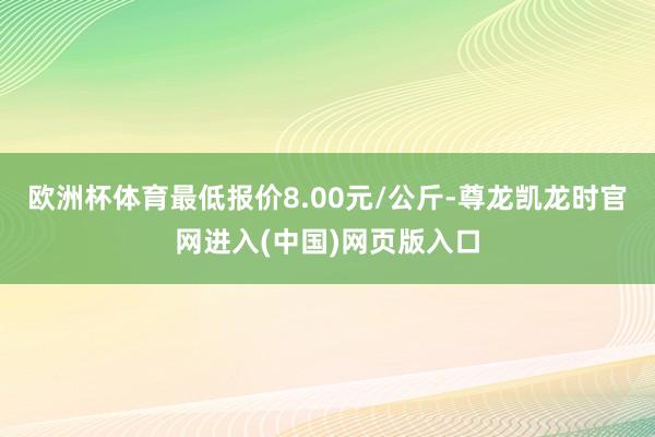 欧洲杯体育最低报价8.00元/公斤-尊龙凯龙时官网进入(中国)网页版入口
