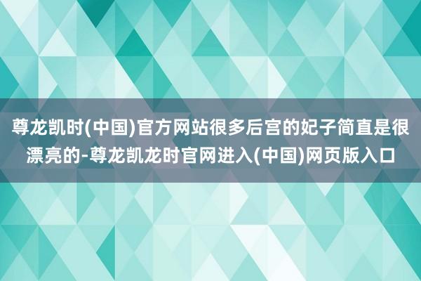 尊龙凯时(中国)官方网站很多后宫的妃子简直是很漂亮的-尊龙凯龙时官网进入(中国)网页版入口