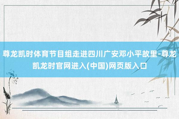 尊龙凯时体育节目组走进四川广安邓小平故里-尊龙凯龙时官网进入(中国)网页版入口