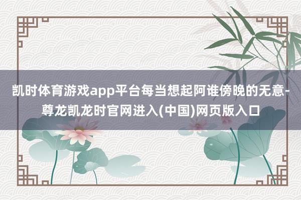 凯时体育游戏app平台每当想起阿谁傍晚的无意-尊龙凯龙时官网进入(中国)网页版入口