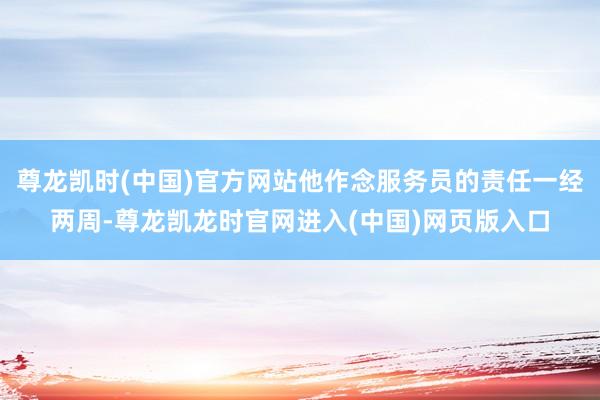 尊龙凯时(中国)官方网站他作念服务员的责任一经两周-尊龙凯龙时官网进入(中国)网页版入口