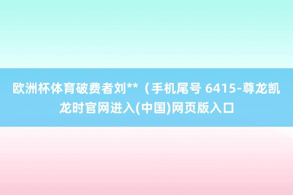 欧洲杯体育破费者刘**（手机尾号 6415-尊龙凯龙时官网进入(中国)网页版入口