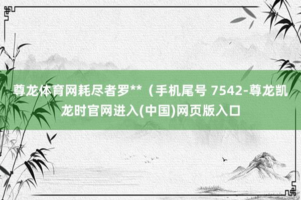 尊龙体育网耗尽者罗**（手机尾号 7542-尊龙凯龙时官网进入(中国)网页版入口
