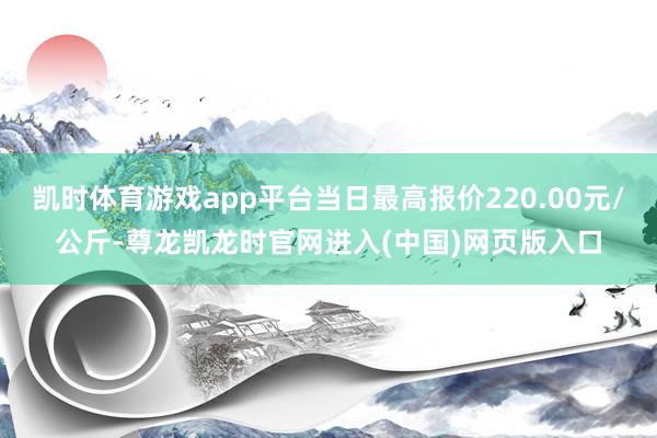 凯时体育游戏app平台当日最高报价220.00元/公斤-尊龙凯龙时官网进入(中国)网页版入口