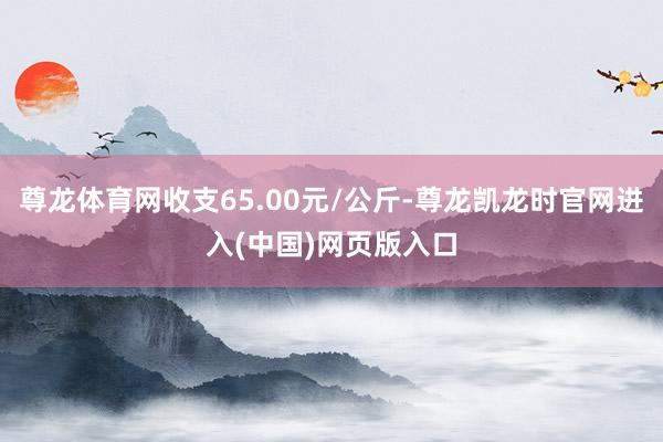 尊龙体育网收支65.00元/公斤-尊龙凯龙时官网进入(中国)网页版入口