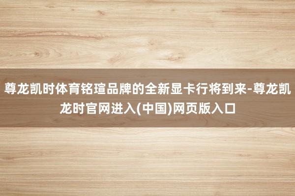 尊龙凯时体育铭瑄品牌的全新显卡行将到来-尊龙凯龙时官网进入(中国)网页版入口