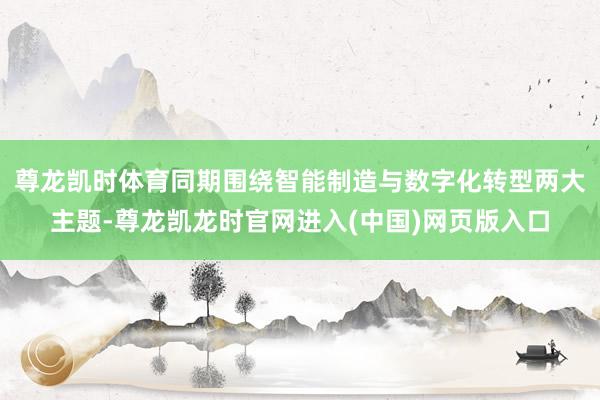 尊龙凯时体育同期围绕智能制造与数字化转型两大主题-尊龙凯龙时官网进入(中国)网页版入口