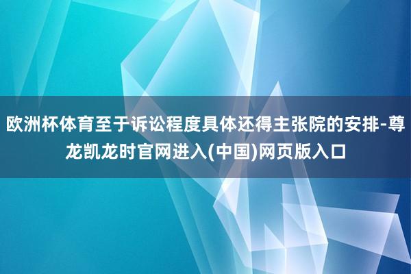 欧洲杯体育至于诉讼程度具体还得主张院的安排-尊龙凯龙时官网进入(中国)网页版入口