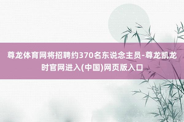 尊龙体育网将招聘约370名东说念主员-尊龙凯龙时官网进入(中国)网页版入口