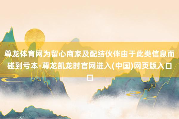 尊龙体育网为留心商家及配结伙伴由于此类信息而碰到亏本-尊龙凯龙时官网进入(中国)网页版入口