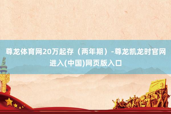 尊龙体育网20万起存（两年期）-尊龙凯龙时官网进入(中国)网页版入口