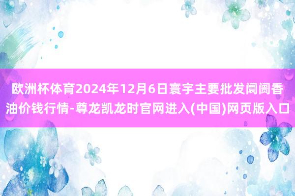 欧洲杯体育2024年12月6日寰宇主要批发阛阓香油价钱行情-尊龙凯龙时官网进入(中国)网页版入口