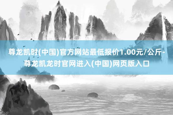 尊龙凯时(中国)官方网站最低报价1.00元/公斤-尊龙凯龙时官网进入(中国)网页版入口