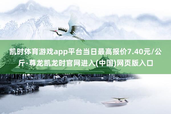 凯时体育游戏app平台当日最高报价7.40元/公斤-尊龙凯龙时官网进入(中国)网页版入口