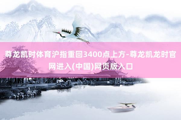 尊龙凯时体育沪指重回3400点上方-尊龙凯龙时官网进入(中国)网页版入口