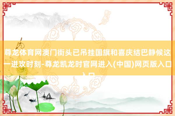尊龙体育网澳门街头已吊挂国旗和喜庆结巴静候这一进攻时刻-尊龙凯龙时官网进入(中国)网页版入口