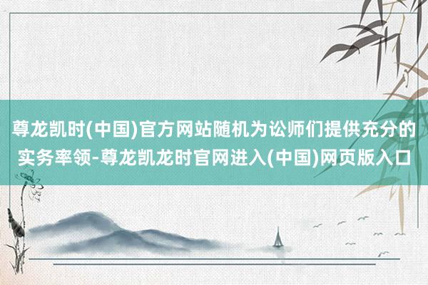 尊龙凯时(中国)官方网站随机为讼师们提供充分的实务率领-尊龙凯龙时官网进入(中国)网页版入口