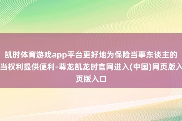 凯时体育游戏app平台更好地为保险当事东谈主的正当权利提供便利-尊龙凯龙时官网进入(中国)网页版入口