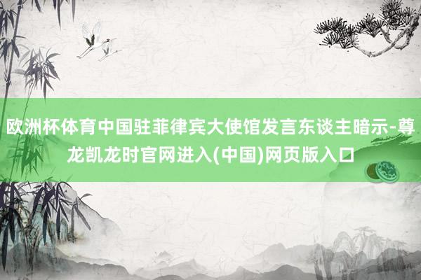欧洲杯体育中国驻菲律宾大使馆发言东谈主暗示-尊龙凯龙时官网进入(中国)网页版入口