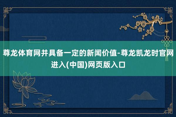 尊龙体育网并具备一定的新闻价值-尊龙凯龙时官网进入(中国)网页版入口