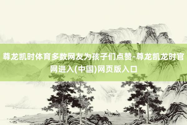 尊龙凯时体育多数网友为孩子们点赞-尊龙凯龙时官网进入(中国)网页版入口